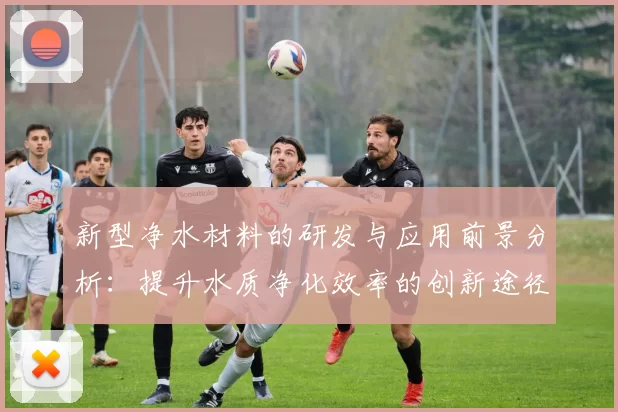 新型净水材料的研发与应用前景分析:提升水质净化效率的创新途径