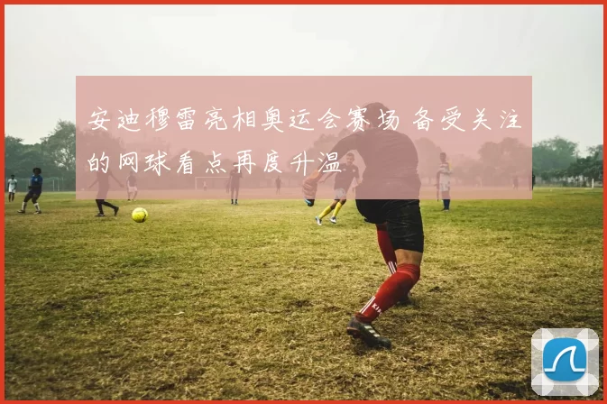 安迪穆雷亮相奥运会赛场 备受关注的网球看点再度升温
