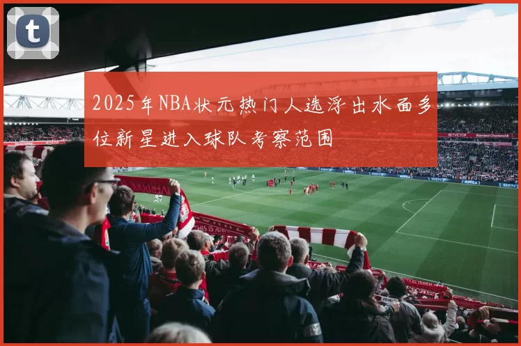 2025年NBA状元热门人选浮出水面多位新星进入球队考察范围