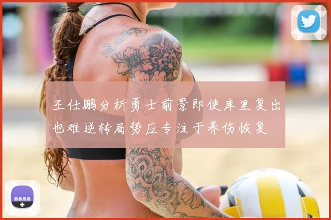 王仕鹏分析勇士前景即使库里复出也难逆转局势应专注于养伤恢复