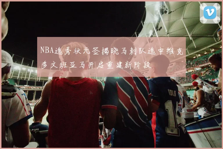 NBA选秀状元签揭晓马刺队选中维克多文班亚马开启重建新阶段