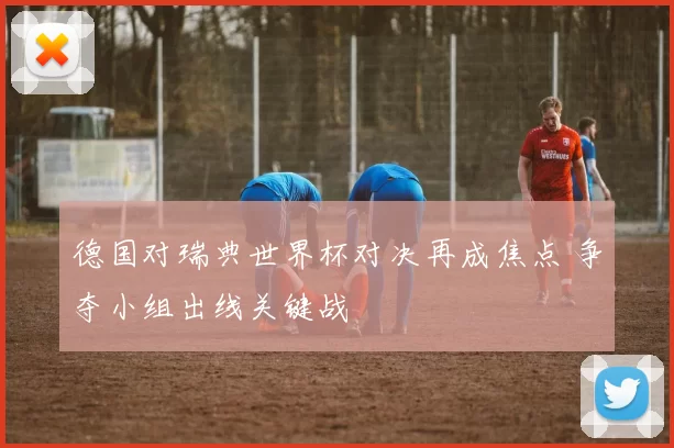 德国对瑞典世界杯对决再成焦点 争夺小组出线关键战
