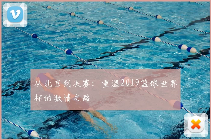 从北京到决赛:重温2019篮球世界杯的激情之路