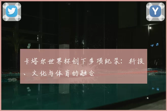 卡塔尔世界杯创下多项纪录:科技、文化与体育的融合