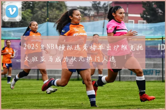 2025年NBA模拟选秀榜单出炉维克托文班亚马成为状元热门人选