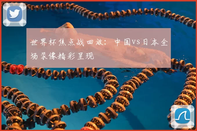 世界杯焦点战回放:中国vs日本全场录像精彩呈现