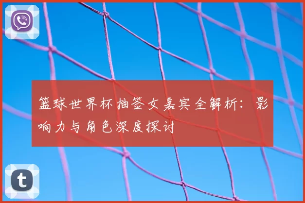 篮球世界杯抽签女嘉宾全解析:影响力与角色深度探讨