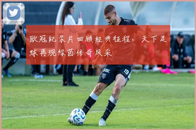 欧冠纪录片回顾经典征程，天下足球再现绿茵传奇风采