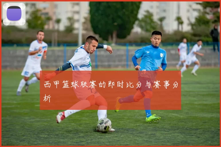 西甲篮球联赛的即时比分与赛事分析
