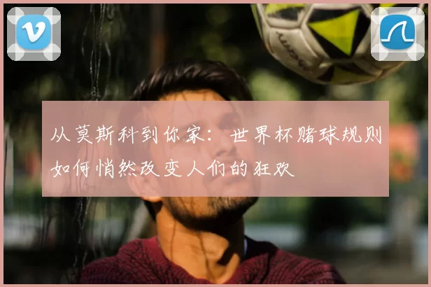 从莫斯科到你家:世界杯赌球规则如何悄然改变人们的狂欢