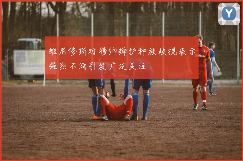 维尼修斯对穆帅辩护种族歧视表示强烈不满引发广泛关注