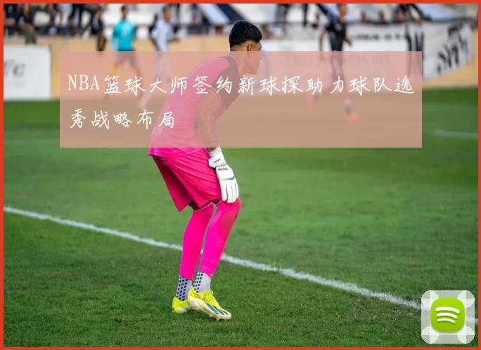 NBA篮球大师签约新球探助力球队选秀战略布局