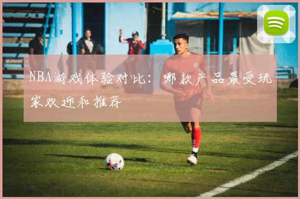 NBA游戏体验对比:哪款产品最受玩家欢迎和推荐