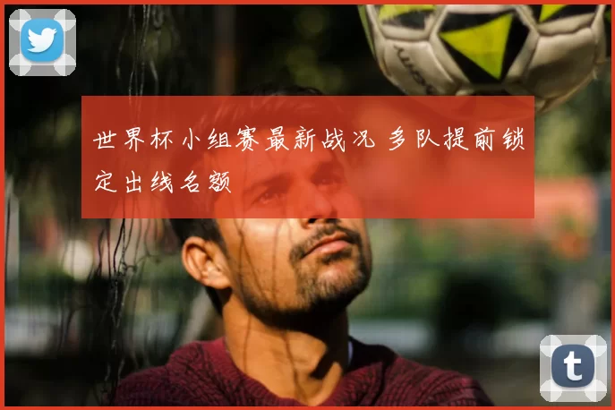 世界杯小组赛最新战况 多队提前锁定出线名额