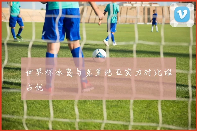 世界杯冰岛与克罗地亚实力对比谁占优