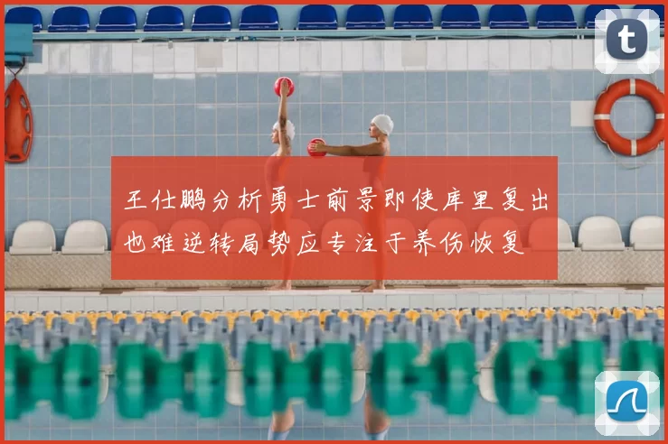 王仕鹏分析勇士前景即使库里复出也难逆转局势应专注于养伤恢复