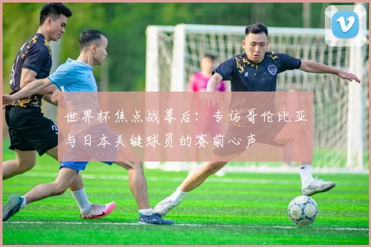 世界杯焦点战幕后：专访哥伦比亚与日本关键球员的赛前心声