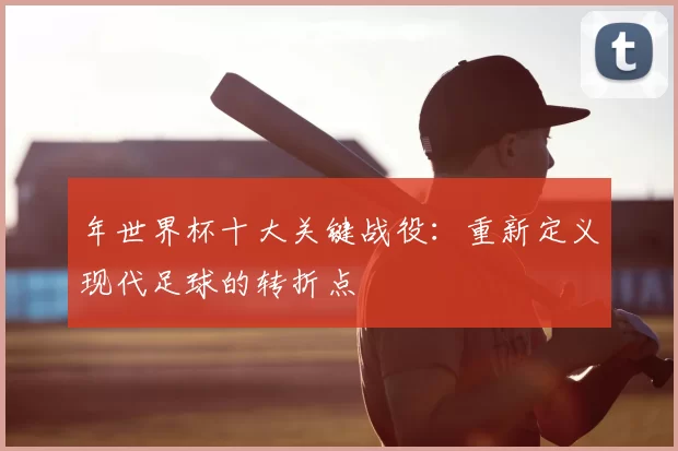 年世界杯十大关键战役:重新定义现代足球的转折点