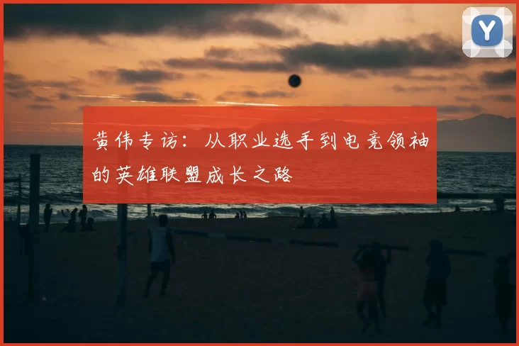 黄伟专访:从职业选手到电竞领袖的英雄联盟成长之路