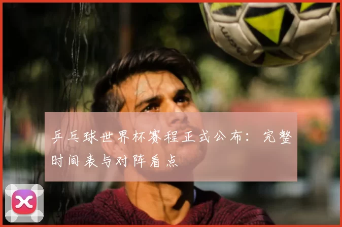 乒乓球世界杯赛程正式公布:完整时间表与对阵看点