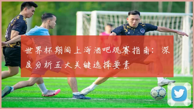 世界杯期间上海酒吧观赛指南:深度分析五大关键选择要素