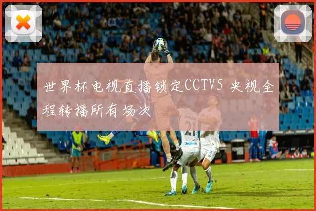 世界杯电视直播锁定CCTV5 央视全程转播所有场次