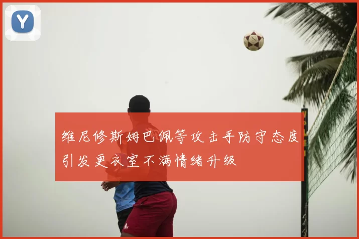 维尼修斯姆巴佩等攻击手防守态度引发更衣室不满情绪升级