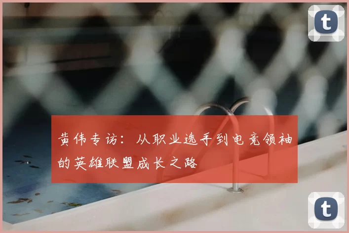黄伟专访：从职业选手到电竞领袖的英雄联盟成长之路