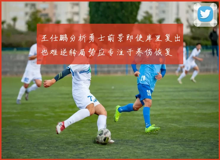 王仕鹏分析勇士前景即使库里复出也难逆转局势应专注于养伤恢复