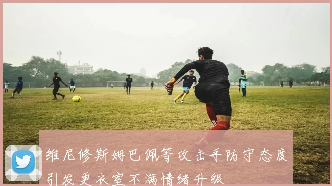维尼修斯姆巴佩等攻击手防守态度引发更衣室不满情绪升级