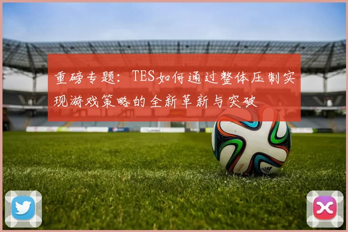 重磅专题：TES如何通过整体压制实现游戏策略的全新革新与突破