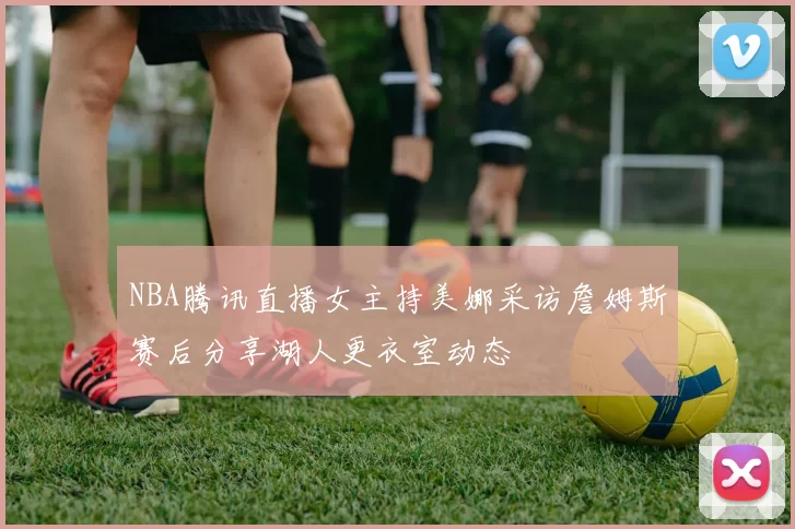 NBA腾讯直播女主持美娜采访詹姆斯赛后分享湖人更衣室动态