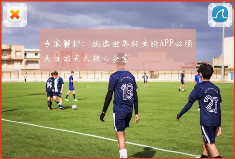 专家解析：挑选世界杯竞猜APP必须关注的五大核心要素