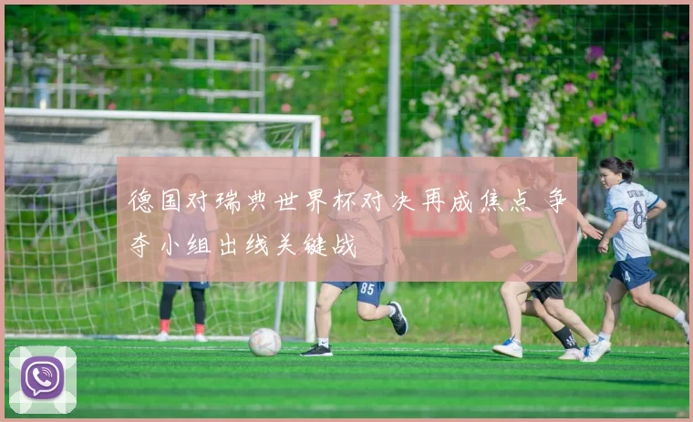 德国对瑞典世界杯对决再成焦点 争夺小组出线关键战