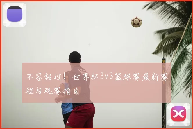 不容错过！世界杯3v3篮球赛最新赛程与观赛指南