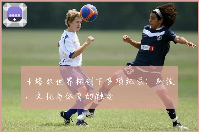卡塔尔世界杯创下多项纪录:科技、文化与体育的融合