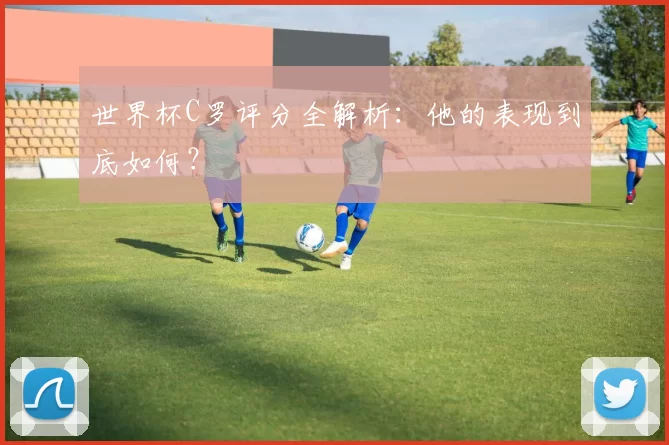 世界杯C罗评分全解析：他的表现到底如何？